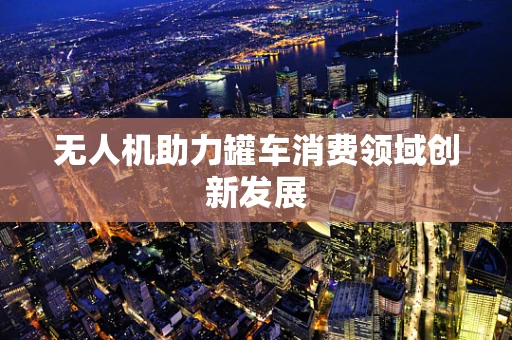 无人机助力罐车消费领域创新发展
