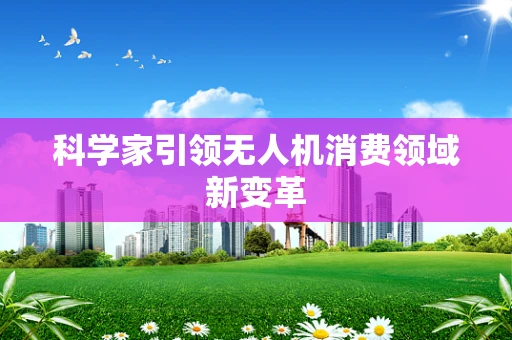 科学家引领无人机消费领域新变革