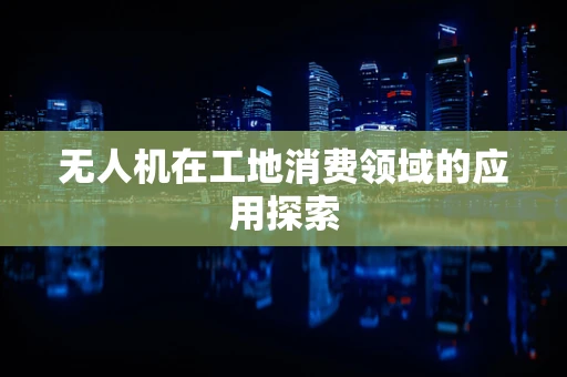 无人机在工地消费领域的应用探索