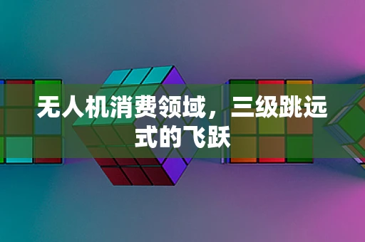 无人机消费领域，三级跳远式的飞跃