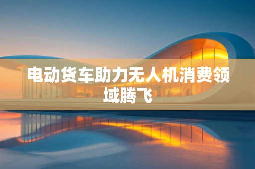 电动货车助力无人机消费领域腾飞