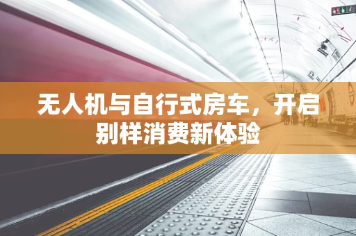 无人机与自行式房车，开启别样消费新体验