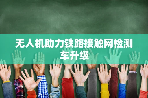无人机助力铁路接触网检测车升级