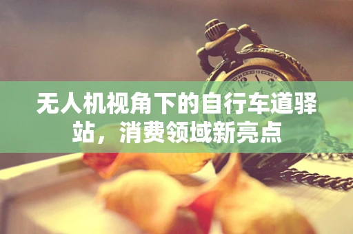 无人机视角下的自行车道驿站，消费领域新亮点
