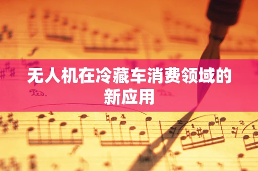 无人机在冷藏车消费领域的新应用
