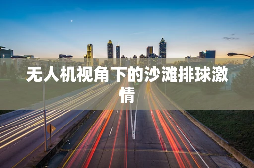 无人机视角下的沙滩排球激情