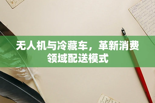 无人机与冷藏车，革新消费领域配送模式