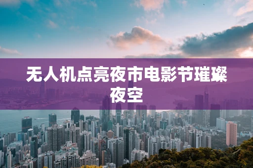 无人机点亮夜市电影节璀璨夜空