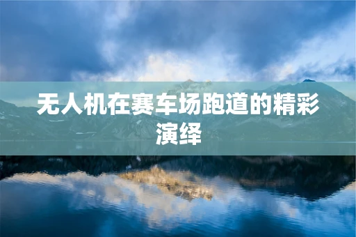 无人机在赛车场跑道的精彩演绎