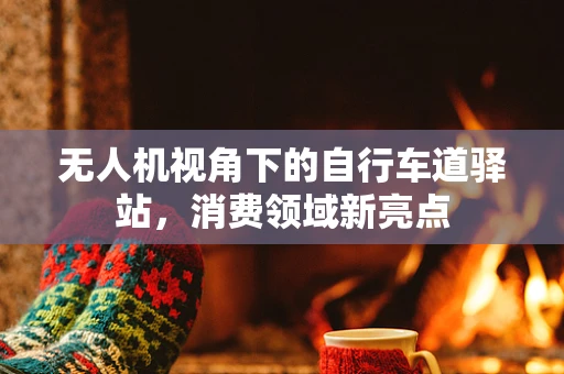 无人机视角下的自行车道驿站，消费领域新亮点