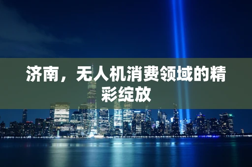 济南，无人机消费领域的精彩绽放