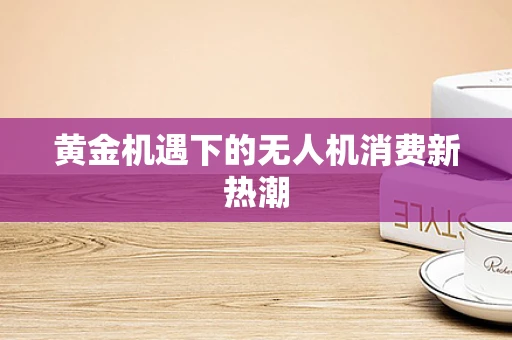 黄金机遇下的无人机消费新热潮