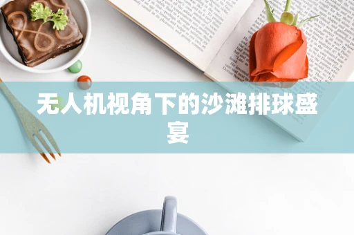 无人机视角下的沙滩排球盛宴