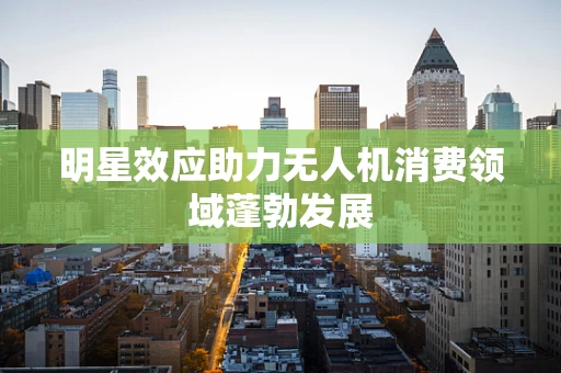 明星效应助力无人机消费领域蓬勃发展