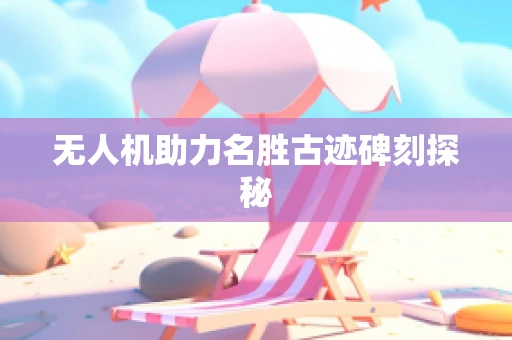 无人机助力名胜古迹碑刻探秘