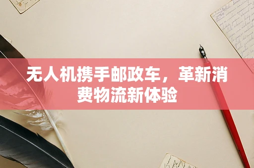 无人机携手邮政车，革新消费物流新体验