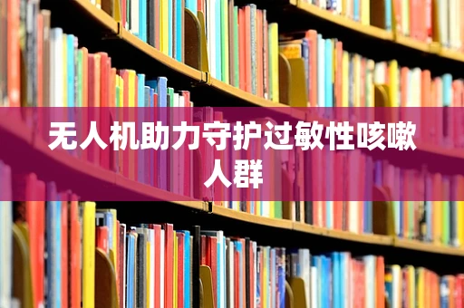 无人机助力守护过敏性咳嗽人群