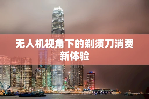 无人机视角下的剃须刀消费新体验