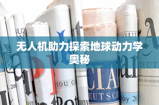 无人机助力探索地球动力学奥秘