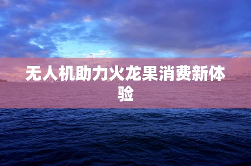 无人机助力火龙果消费新体验