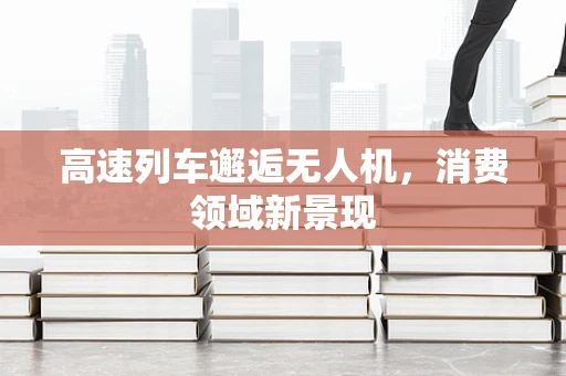 高速列车邂逅无人机，消费领域新景现