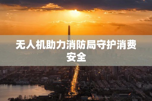 无人机助力消防局守护消费安全