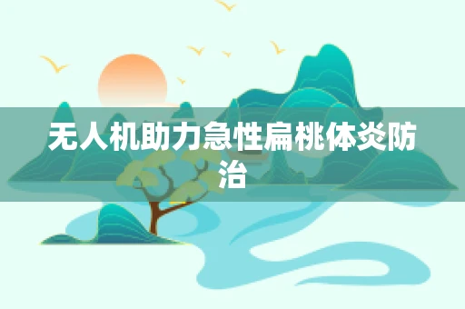 无人机助力急性扁桃体炎防治