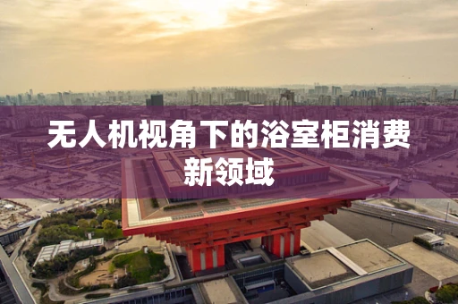 无人机视角下的浴室柜消费新领域