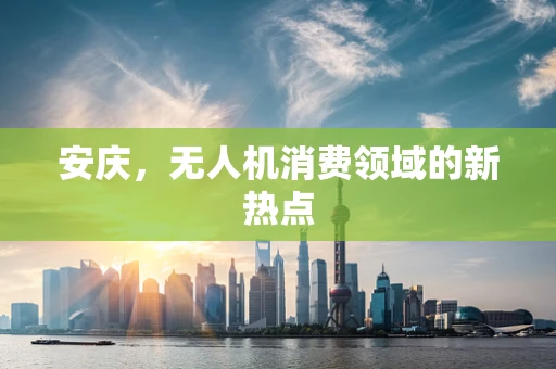 安庆，无人机消费领域的新热点