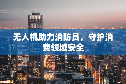无人机助力消防员，守护消费领域安全