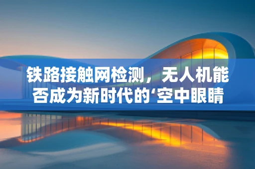 铁路接触网检测，无人机能否成为新时代的‘空中眼睛’？