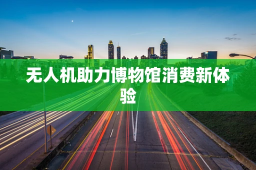 无人机助力博物馆消费新体验