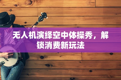 无人机演绎空中体操秀，解锁消费新玩法